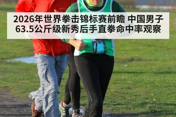 2026年世界拳击锦标赛前瞻 中国男子63.5公斤级新秀后手直拳命中率观察